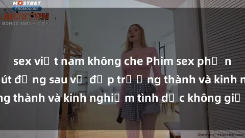 sex việt nam không che Phim sex phụ nữ lớn tuổi: Sức hút đằng sau vẻ đẹp trưởng thành và kinh nghiệm tình dục không giới hạn