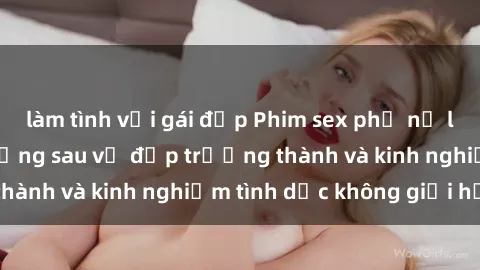 làm tình với gái đẹp Phim sex phụ nữ lớn tuổi: Sức hút đằng sau vẻ đẹp trưởng thành và kinh nghiệm tình dục không giới hạn
