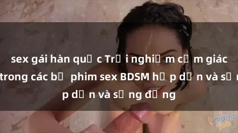 sex gái hàn quốc Trải nghiệm cảm giác mới lạ trong các bộ phim sex BDSM hấp dẫn và sống động