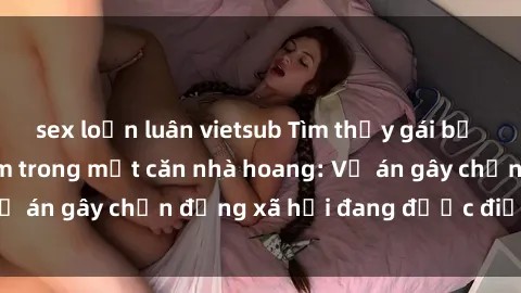 sex loạn luân vietsub Tìm thấy gái bị trói và bị hiếp dâm trong một căn nhà hoang: Vụ án gây chấn động xã hội đang được điều tra vào.