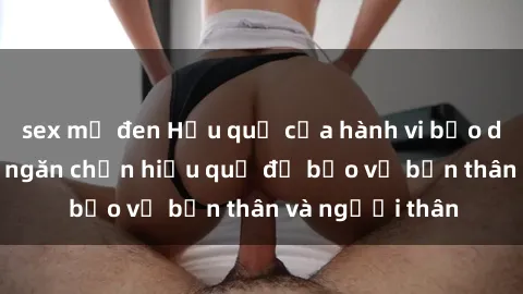 sex mỹ đen Hậu quả của hành vi bạo dâm sex và cách ngăn chặn hiệu quả để bảo vệ bản thân và người thân