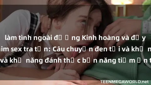 làm tình ngoài đường Kinh hoàng và đầy kích thích với phim sex tra tấn: Câu chuyện đen tối và khả năng đánh thức bản năng tiềm ẩn trong con người