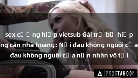sex cưỡng hiếp vietsub Gái trẻ bị hiếp dâm bạo lực trong căn nhà hoang: Nỗi đau không nguôi của nạn nhân vô tội