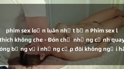 phim sex loạn luân nhật bản Phim sex loạn luân đầy kích thích không che - Đón chờ những cảnh quay nóng bỏng với những cặp đôi không ngại hãm hiếp gia đình trong lòng