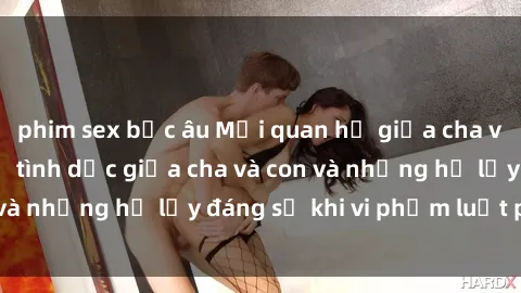 phim sex bắc âu Mối quan hệ giữa cha và con: Sự thật về tình dục giữa cha và con và những hệ lụy đáng sợ khi vi phạm luật pháp.