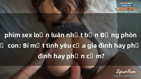 phim sex loạn luân nhật bản Động phòng sex mẹ con: Bí mật tình yêu của gia đình hay phản cảm?