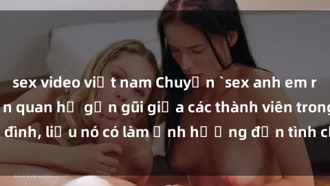sex video việt nam Chuyện `sex anh em ruột` - Đề cập đến quan hệ gần gũi giữa các thành viên trong gia đình, liệu nó có làm ảnh hưởng đến tình cảm gia đình hay không?