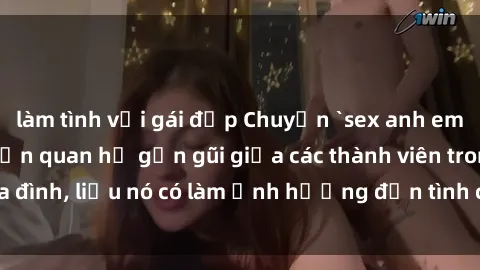 làm tình với gái đẹp Chuyện `sex anh em ruột` - Đề cập đến quan hệ gần gũi giữa các thành viên trong gia đình, liệu nó có làm ảnh hưởng đến tình cảm gia đình hay không?