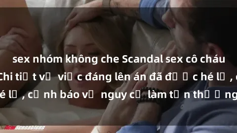 sex nhóm không che Scandal sex cô cháu gây chấn động: Chi tiết vụ việc đáng lên án đã được hé lộ, cảnh báo về nguy cơ làm tổn thương tâm hồn trẻ em.