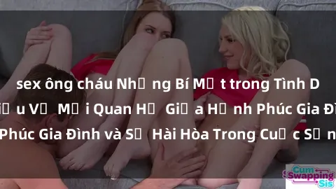 sex ông cháu Những Bí Mật trong Tình Dục Gia Đình: Tìm Hiểu Về Mối Quan Hệ Giữa Hạnh Phúc Gia Đình và Sự Hài Hòa Trong Cuộc Sống Tình Dục