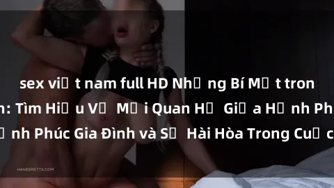 sex việt nam full HD Những Bí Mật trong Tình Dục Gia Đình: Tìm Hiểu Về Mối Quan Hệ Giữa Hạnh Phúc Gia Đình và Sự Hài Hòa Trong Cuộc Sống Tình Dục
