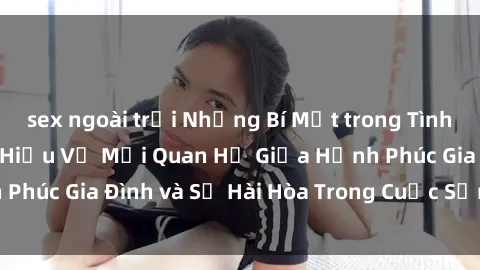 sex ngoài trời Những Bí Mật trong Tình Dục Gia Đình: Tìm Hiểu Về Mối Quan Hệ Giữa Hạnh Phúc Gia Đình và Sự Hài Hòa Trong Cuộc Sống Tình Dục
