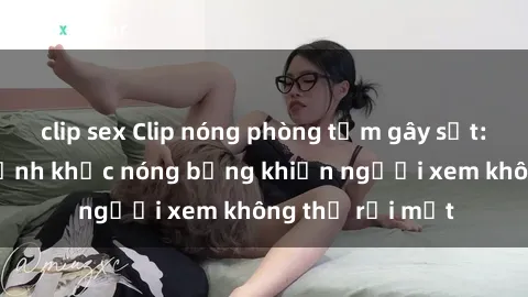 clip sex Clip nóng phòng tắm gây sốt: Cận cảnh khoảnh khắc nóng bỏng khiến người xem không thể rời mắt