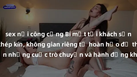 sex nơi công cộng Bí mật tại khách sạn: Phòng quay lén khép kín, không gian riêng tư hoàn hảo để thực hiện những cuộc trò chuyện và hành động không bị người khác phát hiện.