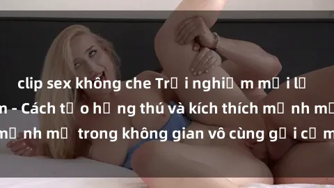 clip sex không che Trải nghiệm mới lạ với sex phòng tắm - Cách tạo hứng thú và kích thích mạnh mẽ trong không gian vô cùng gợi cảm và lãng mạn