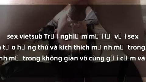 sex vietsub Trải nghiệm mới lạ với sex phòng tắm - Cách tạo hứng thú và kích thích mạnh mẽ trong không gian vô cùng gợi cảm và lãng mạn