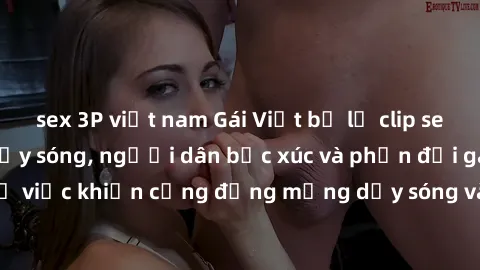 sex 3P việt nam Gái Việt bị lộ clip sex khiến dư luận dậy sóng, người dân bức xúc và phản đối gay gắt. Sự việc khiến cộng đồng mạng dậy sóng và yêu cầu xử lý nghiêm ngặt.