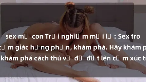 sex mẹ con Trải nghiệm mới lạ: Sex trong xe hơi đem lại cảm giác hưng phấn, khám phá. Hãy khám phá cách thú vị để đốt lên cảm xúc trong cuộc tình!