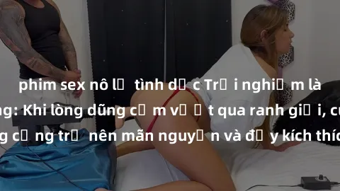 phim sex nô lệ tình dục Trải nghiệm làm tình ngoài đường: Khi lòng dũng cảm vượt qua ranh giới, cuộc hẹn nơi công cộng trở nên mãn nguyện và đầy kích thích. Hành vi nguy hiểm, nhưng cũng tạo nên cảm g