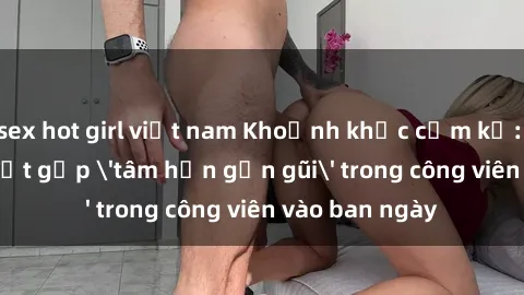 sex hot girl việt nam Khoảnh khắc cấm kỵ: Cặp đôi bị bắt gặp 'tâm hồn gần gũi' trong công viên vào ban ngày