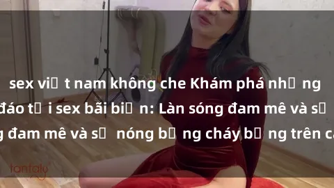 sex việt nam không che Khám phá những trải nghiệm độc đáo tại sex bãi biển: Làn sóng đam mê và sự nóng bỏng cháy bỏng trên cát trắng