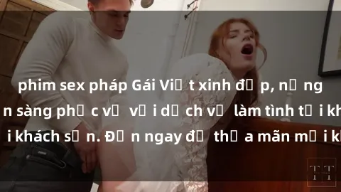 phim sex pháp Gái Việt xinh đẹp, nồng nàn tình cảm, sẵn sàng phục vụ với dịch vụ làm tình tại khách sạn. Đến ngay để thỏa mãn mọi khao khát của bạn!