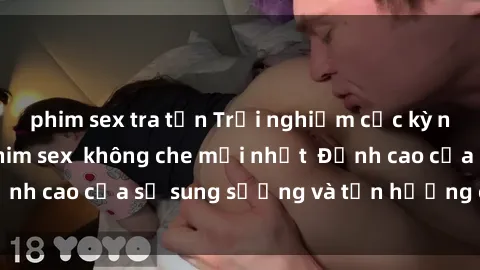phim sex tra tấn Trải nghiệm cực kỳ nóng bỏng trong phim sex  không che mới nhất  Đỉnh cao của sự sung sướng và tận hưởng chân thật