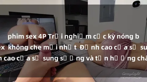 phim sex 4P Trải nghiệm cực kỳ nóng bỏng trong phim sex  không che mới nhất  Đỉnh cao của sự sung sướng và tận hưởng chân thật