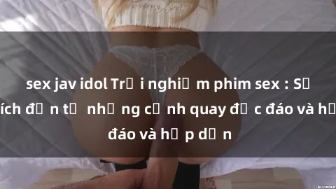 sex jav idol Trải nghiệm phim sex : Sự kích thích đến từ những cảnh quay độc đáo và hấp dẫn