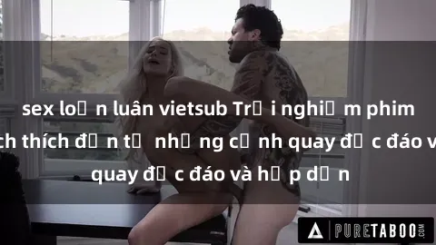 sex loạn luân vietsub Trải nghiệm phim sex : Sự kích thích đến từ những cảnh quay độc đáo và hấp dẫn