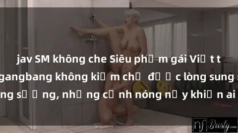 jav SM không che Siêu phẩm gái Việt tham gia trong buổi gangbang không kiềm chế được lòng sung sướng, những cảnh nóng nảy khiến ai cũng phải mãn nhãn