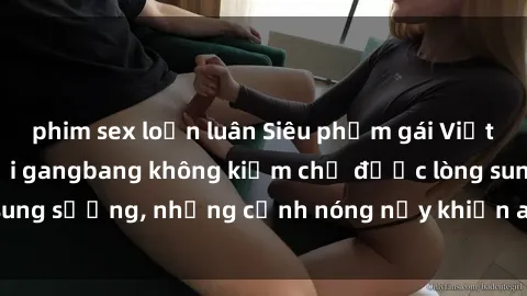 phim sex loạn luân Siêu phẩm gái Việt tham gia trong buổi gangbang không kiềm chế được lòng sung sướng, những cảnh nóng nảy khiến ai cũng phải mãn nhãn