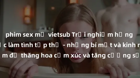 phim sex mỹ vietsub Trải nghiệm hứng khởi cùng với việc làm tình tập thể - những bí mật và kinh nghiệm để thăng hoa cảm xúc và tăng cường sự gắn kết trong mối quan hệ