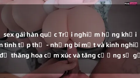 sex gái hàn quốc Trải nghiệm hứng khởi cùng với việc làm tình tập thể - những bí mật và kinh nghiệm để thăng hoa cảm xúc và tăng cường sự gắn kết trong mối quan hệ