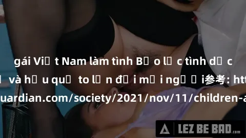 gái Việt Nam làm tình Bạo lực tình dục trong nhóm: nguy cơ và hậu quả to lớn đối mọi người参考: https://www.theguardian.com/society/2021/nov/11/children-as-young-as-four-are-being-sexually-abused-by-gro