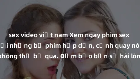 sex video việt nam Xem ngay phim sex bukkake hàng đầu với những bộ phim hấp dẫn, cảnh quay nóng bỏng không thể bỏ qua. Đảm bảo bạn sẽ hài lòng với trải nghiệm mới lạ này!
