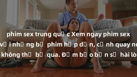 phim sex trung quốc Xem ngay phim sex bukkake hàng đầu với những bộ phim hấp dẫn, cảnh quay nóng bỏng không thể bỏ qua. Đảm bảo bạn sẽ hài lòng với trải nghiệm mới lạ này!