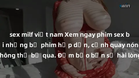 sex milf việt nam Xem ngay phim sex bukkake hàng đầu với những bộ phim hấp dẫn, cảnh quay nóng bỏng không thể bỏ qua. Đảm bảo bạn sẽ hài lòng với trải nghiệm mới lạ này!
