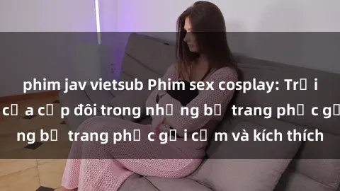 phim jav vietsub Phim sex cosplay: Trải nghiệm tuyệt vời của cặp đôi trong những bộ trang phục gợi cảm và kích thích