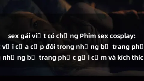 sex gái việt có chồng Phim sex cosplay: Trải nghiệm tuyệt vời của cặp đôi trong những bộ trang phục gợi cảm và kích thích