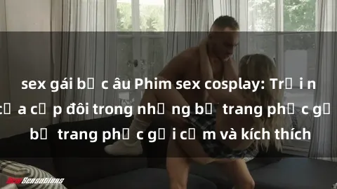 sex gái bắc âu Phim sex cosplay: Trải nghiệm tuyệt vời của cặp đôi trong những bộ trang phục gợi cảm và kích thích