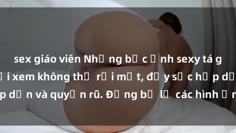 sex giáo viên Những bức ảnh sexy tá gợi cảm khiến người xem không thể rời mắt, đầy sức hấp dẫn và quyến rũ. Đừng bỏ lỡ các hình ảnh nóng bỏng này!
