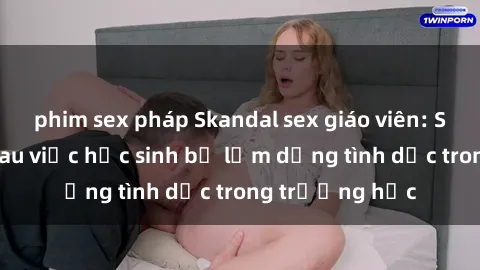phim sex pháp Skandal sex giáo viên: Sự thật đằng sau việc học sinh bị lạm dụng tình dục trong trường học