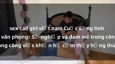 sex call girl việt nam Cuộc sống tình dục của nhân viên văn phòng: Sự nghiệp và đam mê trong công việc khiến họ cảm thấy hứng thú với tình dục?