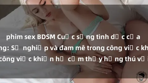 phim sex BDSM Cuộc sống tình dục của nhân viên văn phòng: Sự nghiệp và đam mê trong công việc khiến họ cảm thấy hứng thú với tình dục?