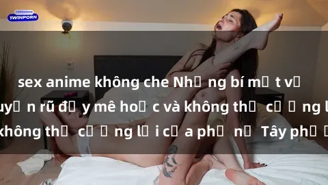 sex anime không che Những bí mật về sex gái Tây: Sự quyến rũ đầy mê hoặc và không thể cưỡng lại của phụ nữ Tây phương