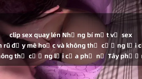 clip sex quay lén Những bí mật về sex gái Tây: Sự quyến rũ đầy mê hoặc và không thể cưỡng lại của phụ nữ Tây phương