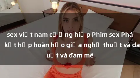 sex việt nam cưỡng hiếp Phim sex Pháp - Sự kết hợp hoàn hảo giữa nghệ thuật và đam mê