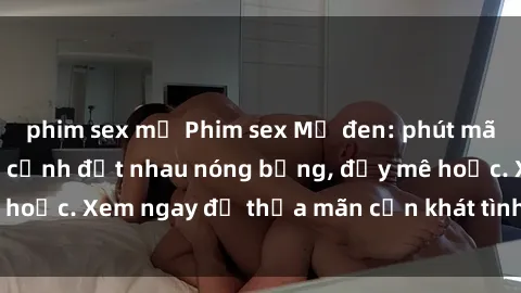 phim sex mỹ Phim sex Mỹ đen: phút mãnh liệt với những cảnh địt nhau nóng bỏng, đầy mê hoặc. Xem ngay để thỏa mãn cơn khát tình dục của bạn!