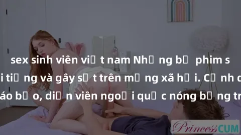 sex sinh viên việt nam Những bộ phim sex ngoại quốc nổi tiếng và gây sốt trên mạng xã hội. Cảnh quay táo bạo, diễn viên ngoại quốc nóng bỏng trong các tác phẩm đỉnh cao.